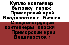 Куплю контейнер , бытовку, гараж - Приморский край, Владивосток г. Бизнес » Спецконструкции, контейнеры, киоски   . Приморский край,Владивосток г.